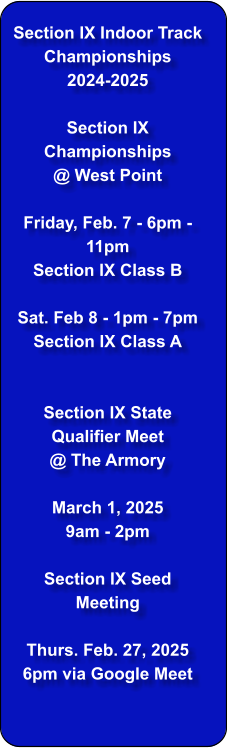 Section IX Indoor Track Championships  2024-2025  Section IX Championships @ West Point  Friday, Feb. 7 - 6pm - 11pm Section IX Class B  Sat. Feb 8 - 1pm - 7pm Section IX Class A   Section IX State Qualifier Meet  @ The Armory  March 1, 2025 9am - 2pm  Section IX Seed Meeting  Thurs. Feb. 27, 2025 6pm via Google Meet