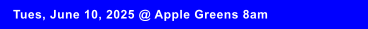 Tues, June 10, 2025 @ Apple Greens 8am